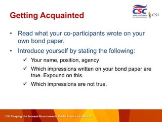 Getting Acquainted
• Read what your co-participants wrote on your
own bond paper.
• Introduce yourself by stating the following:
 Your name, position, agency
 Which impressions written on your bond paper are
true. Expound on this.
 Which impressions are not true.
 