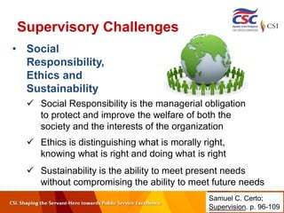 Supervisory Challenges
• Social
Responsibility,
Ethics and
Sustainability
 Social Responsibility is the managerial obligation
to protect and improve the welfare of both the
society and the interests of the organization
 Ethics is distinguishing what is morally right,
knowing what is right and doing what is right
 Sustainability is the ability to meet present needs
without compromising the ability to meet future needs
Samuel C. Certo;
Supervision. p. 96-109
 