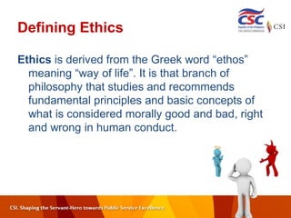 Defining Ethics
Ethics is derived from the Greek word “ethos”
meaning “way of life”. It is that branch of
philosophy that studies and recommends
fundamental principles and basic concepts of
what is considered morally good and bad, right
and wrong in human conduct.
 