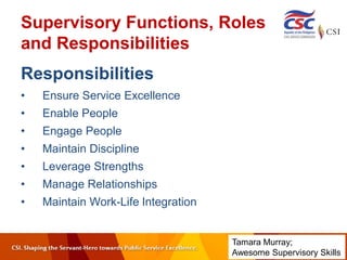 Supervisory Functions, Roles
and Responsibilities
Responsibilities
• Ensure Service Excellence
• Enable People
• Engage People
• Maintain Discipline
• Leverage Strengths
• Manage Relationships
• Maintain Work-Life Integration
Tamara Murray;
Awesome Supervisory Skills
 