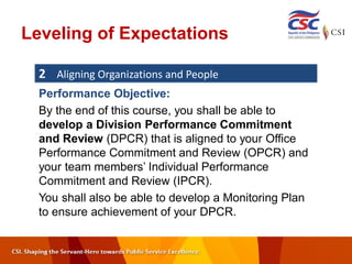 Leveling of Expectations
2 Aligning Organizations and People
Performance Objective:
By the end of this course, you shall be able to
develop a Division Performance Commitment
and Review (DPCR) that is aligned to your Office
Performance Commitment and Review (OPCR) and
your team members’ Individual Performance
Commitment and Review (IPCR).
You shall also be able to develop a Monitoring Plan
to ensure achievement of your DPCR.
 