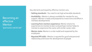 Becoming an
effective
Mentor
Key elements portrayed by effective mentors are;
 Setting standards : You need to set high achievable standards
 Availability : Mentor is always available for mentee for any
support. Mentor is ready and prepared to invest time and effort in
mentees developments
 Learning from mentors experience: Mentor shares his
experiences to mentee to learn and perhaps mentor helps to
mentee to experience the same with similar career roles
 Mentor state: Mentor is a role model and respected by the
employees
 Reputed IPR skills : Mentor is reputed for good interpersonal
relationship and known for development of people
“good mentors walk the talk”
 