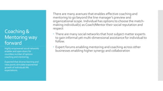 Coaching &
Mentoring way
forward
There are many avenues that enables effective coaching and
mentoring to go beyond the line manager’s preview and
organizational scope. Individual has options to choose the match-
making individual(s) as Coach/Mentor their social reputation and
respect
 There are many social networks that host subject matter experts
to gain informal yet multi-dimensional assistance for individual to
follow.
 Expert forums enabling mentoring and coaching across other
businesses enabling higher synergy and collaboration
Highly empowered social networks
enables and open doors for
countless number of options
coaching and mentoring.
Expected that diverse learning and
view points stimulate exponential
growth of individuals life
expectations.
 