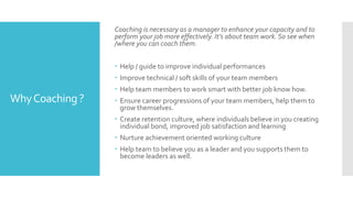 WhyCoaching ?
Coaching is necessary as a manager to enhance your capacity and to
perform your job more effectively. It’s about team work. So see when
/where you can coach them.
 Help / guide to improve individual performances
 Improve technical / soft skills of your team members
 Help team members to work smart with better job know how.
 Ensure career progressions of your team members, help them to
grow themselves.
 Create retention culture, where individuals believe in you creating
individual bond, improved job satisfaction and learning
 Nurture achievement oriented working culture
 Help team to believe you as a leader and you supports them to
become leaders as well.
 