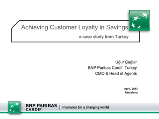 Achieving Customer Loyalty in Savings
                   a case study from Turkey




                                    Uğur Çağlar
                       BNP Paribas Cardif, Turkey
                          CMO & Head of Agents


                                          April, 2013
                                          Barcelona
 