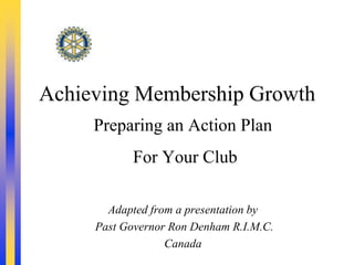 Achieving Membership Growth
     Preparing an Action Plan
           For Your Club

       Adapted from a presentation by
     Past Governor Ron Denham R.I.M.C.
                  Canada
 