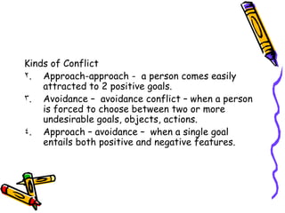 Kinds of Conflict Approach-approach -  a person comes easily attracted to 2 positive goals. Avoidance –  avoidance conflict – when a person is forced to choose between two or more undesirable goals, objects, actions. Approach – avoidance –  when a single goal  entails both positive and negative features.  
