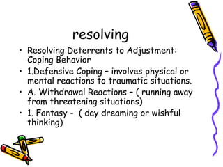 resolving Resolving Deterrents to Adjustment: Coping Behavior 1.Defensive Coping – involves physical or mental reactions to traumatic situations. A. Withdrawal Reactions – ( running away from threatening situations)  1. Fantasy -  ( day dreaming or wishful thinking) 