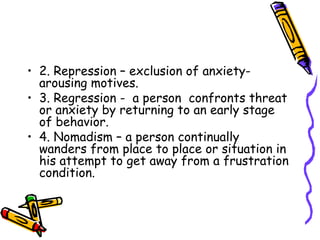 2. Repression – exclusion of anxiety-arousing motives. 3. Regression -  a person  confronts threat or anxiety by returning to an early stage of behavior. 4. Nomadism – a person continually wanders from place to place or situation in his attempt to get away from a frustration condition. 