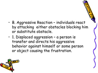 B. Aggressive Reaction – individuals react by attacking  either obstacles blocking him or substitute obstacle. 1. Displaced aggression – a person is transfer and directs his aggressive behavior against himself or some person  or object causing the frustration. 