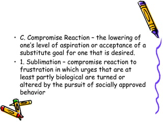 C. Compromise Reaction – the lowering of one’s level of aspiration or acceptance of a substitute goal for one that is desired. 1. Sublimation – compromise reaction to frustration in which urges that are at least partly biological are turned or altered by the pursuit of socially approved behavior  