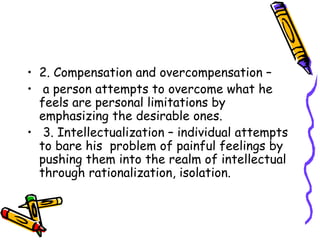 2. Compensation and overcompensation – a person attempts to overcome what he feels are personal limitations by emphasizing the desirable ones. 3. Intellectualization – individual attempts to bare his  problem of painful feelings by pushing them into the realm of intellectual through rationalization, isolation. 