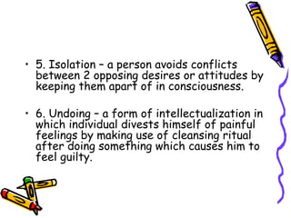 5. Isolation – a person avoids conflicts between 2 opposing desires or attitudes by keeping them apart of in consciousness. 6. Undoing – a form of intellectualization in which individual divests himself of painful feelings by making use of cleansing ritual after doing something which causes him to feel guilty. 