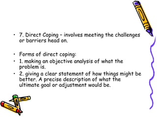 7. Direct Coping – involves meeting the challenges or barriers head on. Forms of direct coping: 1. making an objective analysis of what the problem is. 2. giving a clear statement of how things might be better. A precise description of what the ultimate goal or adjustment would be. 