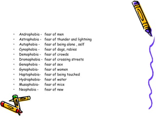 Androphobia - fear of men Astraphobia - fear of thunder and lightning Autophobia - fear of being alone , self Cynophobia -  fear of dogs, rabies Demophobia - fear of crowds Dromophobia - fear of crossing streets Genophobia - fear of sex Gynophobia-  fear of women Haptophobia- fear of being touched Hydrophobia- fear of water Musophobia-  fear of mice Neophobia - fear of new 