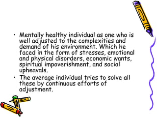 Mentally healthy individual as one who is well adjusted to the complexities and demand of his environment. Which he faced in the form of stresses, emotional and physical disorders, economic wants, spiritual impoverishment, and social upheavals. The average individual tries to solve all these by continuous efforts of adjustment. 