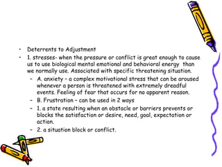 Deterrents to Adjustment 1. stresses- when the pressure or conflict is great enough to cause us to use biological mental emotional and behavioral energy  than we normally use. Associated with specific threatening situation. A. anxiety – a complex motivational stress that can be aroused  whenever a person is threatened with extremely dreadful events. Feeling of fear that occurs for no apparent reason. B. Frustration – can be used in 2 ways 1. a state resulting when an obstacle or barriers prevents or blocks the satisfaction or desire, need, goal, expectation or action. 2. a situation block or conflict.  