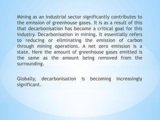 Mining as an industrial sector significantly contributes to
the emission of greenhouse gases. It is as a result of this
that decarbonisation has become a critical goal for this
industry. Decarbonisation in mining. It essentially refers
to reducing or eliminating the emission of carbon
through mining operations. A net zero emission is a
state. Here the amount of greenhouse gases emitted is
the same as the amount being removed from the
surrounding.
Globally, decarbonisation is becoming increasingly
significant.
 