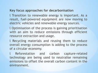 Key focus approaches for decarbonisation
l Transition to renewable energy is important. As a
result, fuel-powered equipment are now moving to
electric vehicles and renewable energy sources.
l Optimisation of the process is gaining prioritisation
with an aim to reduce emissions through efficient
resource extraction and usage.
l Recycling materials and reusing them to reduce
overall energy consumption is adding to the process
of a circular economy.
l Reforestation and carbon capture-related
technology are being used to neutralise remaining
emissions to offset the overall carbon content in the
environment.
 