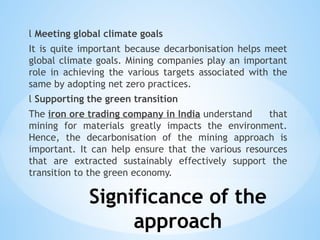 Significance of the
approach
l Meeting global climate goals
It is quite important because decarbonisation helps meet
global climate goals. Mining companies play an important
role in achieving the various targets associated with the
same by adopting net zero practices.
l Supporting the green transition
The iron ore trading company in India understand that
mining for materials greatly impacts the environment.
Hence, the decarbonisation of the mining approach is
important. It can help ensure that the various resources
that are extracted sustainably effectively support the
transition to the green economy.
 