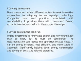 l Driving innovation
Decarbonisation pushes different sectors to seek innovative
approaches to adapting to cutting-edge technology.
Companies can lead practices associated with
sustainability. It provides them with consumers’ favour,
attracts investors and adds to the competitive edge.
l Saving costs in the long run
Initial investment in renewable energy and new technology
may be high, but it must be considered. The
decarbonisation can reduce the operation-related costs. It
can be energy efficient, fuel efficient, and more stable in
approach. Significantly helping down energy consumption
and saving on costs and related expenses.
 