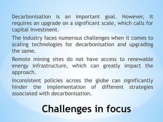 Challenges in focus
Decarbonisation is an important goal. However, it
requires an upgrade on a significant scale, which calls for
capital investment.
The industry faces numerous challenges when it comes to
scaling technologies for decarbonisation and upgrading
the same.
Remote mining sites do not have access to renewable
energy infrastructure, which can greatly impact the
approach.
Inconsistent policies across the globe can significantly
hinder the implementation of different strategies
associated with decarbonisation.
 