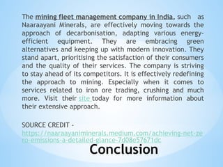 Conclusion
The mining fleet management company in India, such as
Naaraayani Minerals, are effectively moving towards the
approach of decarbonisation, adapting various energy-
efficient equipment. They are embracing green
alternatives and keeping up with modern innovation. They
stand apart, prioritising the satisfaction of their consumers
and the quality of their services. The company is striving
to stay ahead of its competitors. It is effectively redefining
the approach to mining. Especially when it comes to
services related to iron ore trading, crushing and much
more. Visit their site today for more information about
their extensive approach.
SOURCE CREDIT -
https://naaraayaniminerals.medium.com/achieving-net-ze
ro-emissions-a-detailed-glance-7d08e57671dc
 