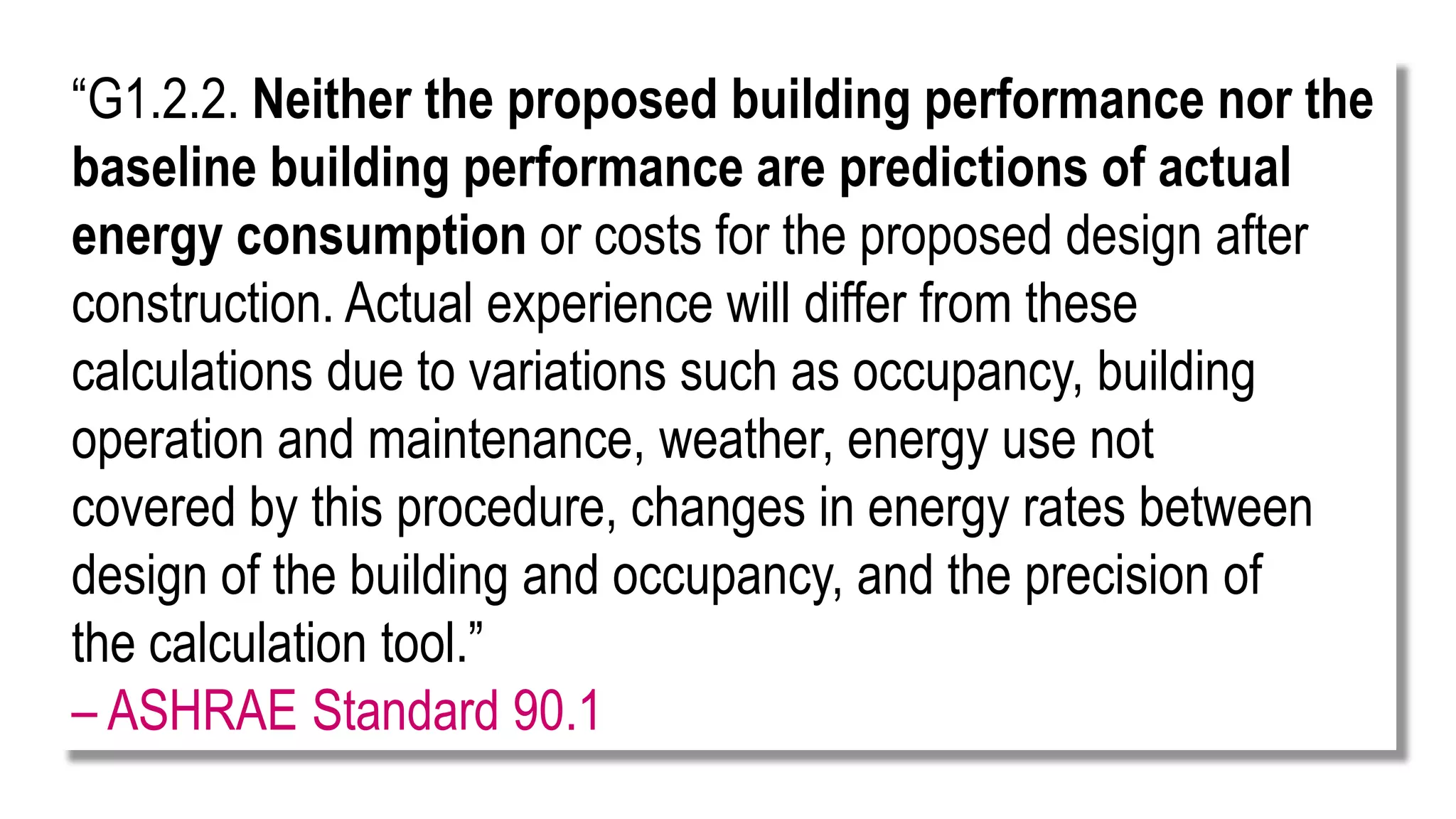 “G1.2.2. Neither the proposed building performance nor the
baseline building performance are predictions of actual
energy consumption or costs for the proposed design after
construction. Actual experience will differ from these
calculations due to variations such as occupancy, building
operation and maintenance, weather, energy use not
covered by this procedure, changes in energy rates between
design of the building and occupancy, and the precision of
the calculation tool.”
– ASHRAE Standard 90.1
 