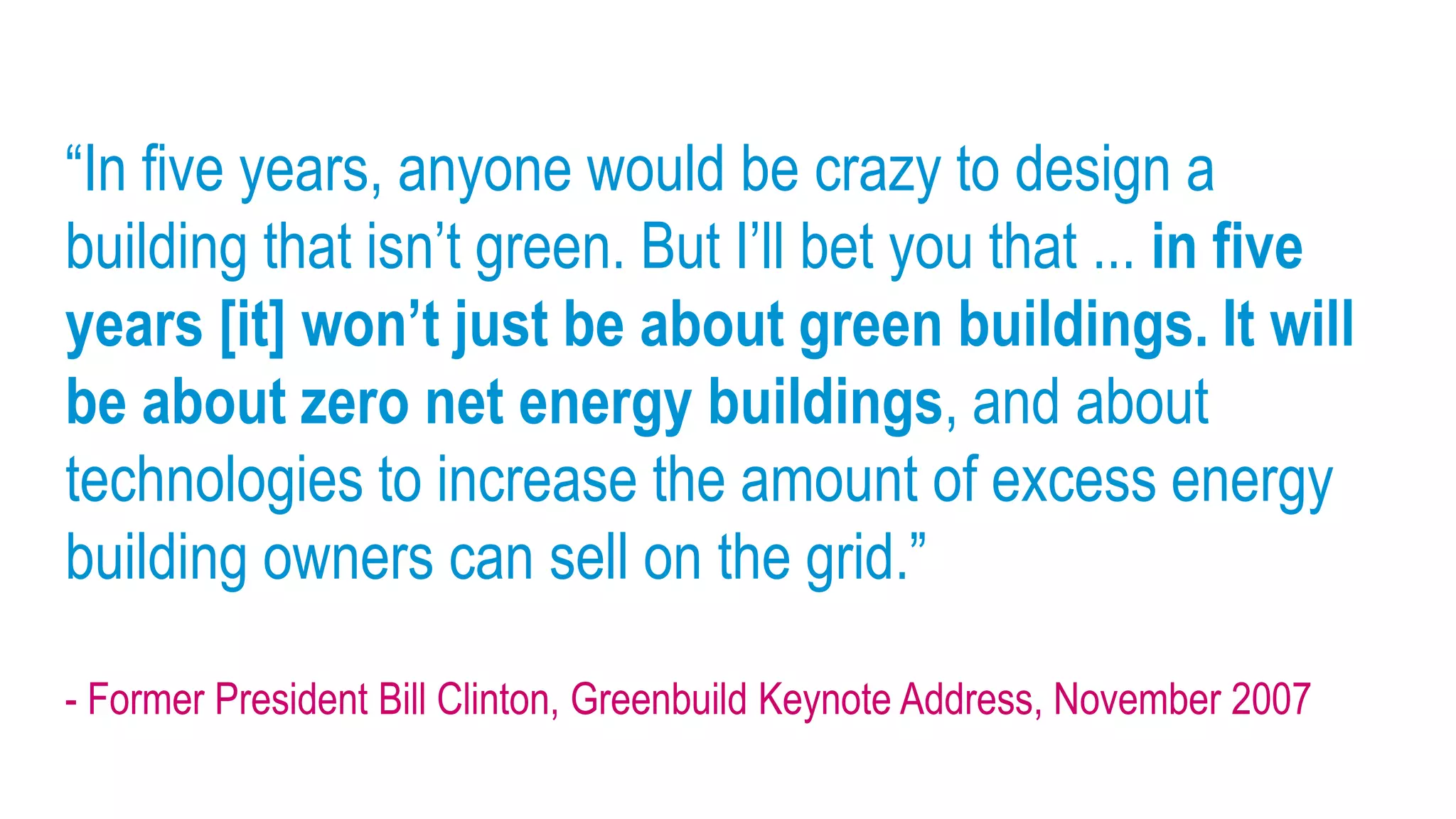 “In five years, anyone would be crazy to design a
building that isn’t green. But I’ll bet you that ... in five
years [it] won’t just be about green buildings. It will
be about zero net energy buildings, and about
technologies to increase the amount of excess energy
building owners can sell on the grid.”

- Former President Bill Clinton, Greenbuild Keynote Address, November 2007
 