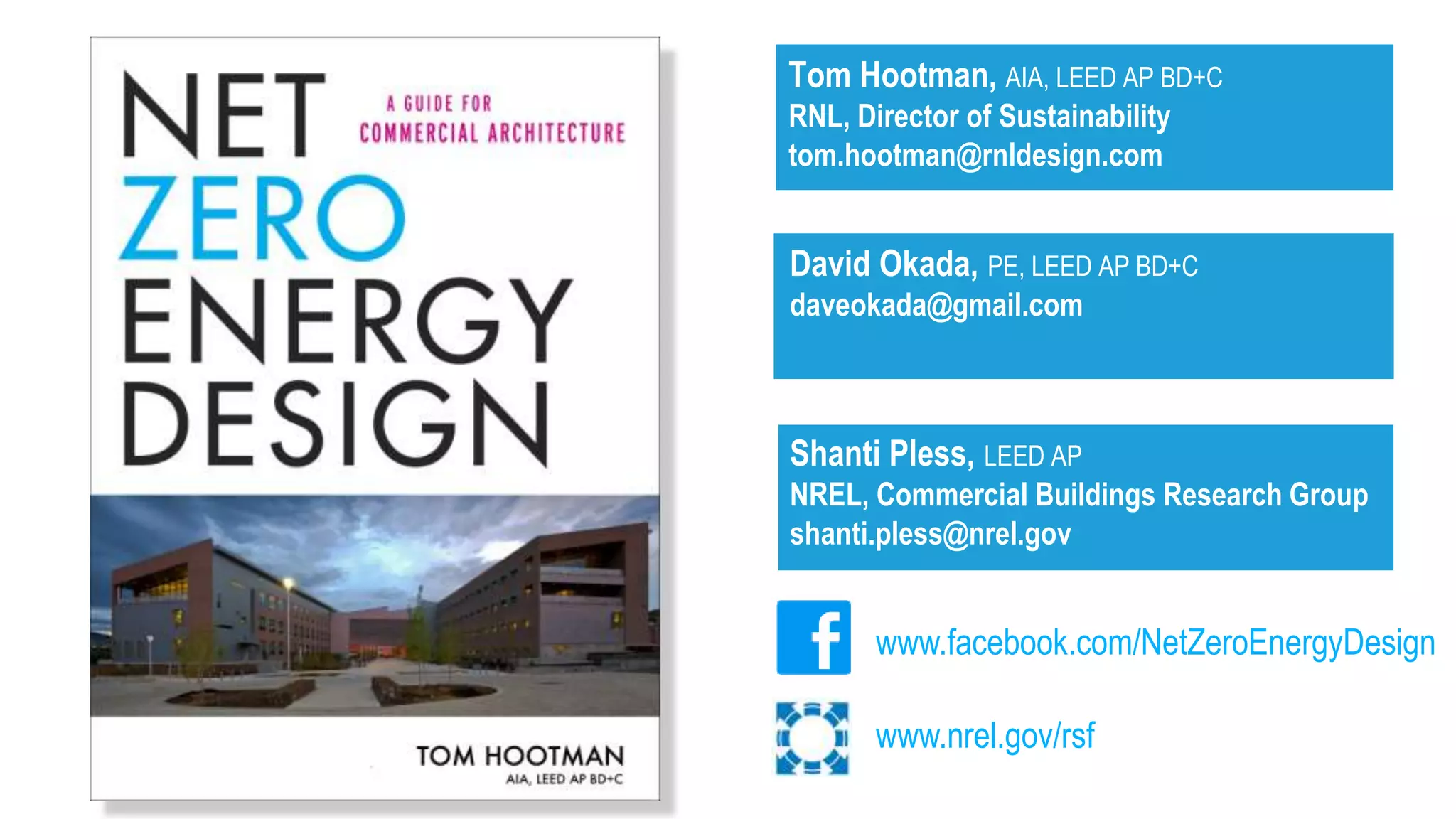 Tom Hootman, AIA, LEED AP BD+C
RNL, Director of Sustainability
tom.hootman@rnldesign.com


David Okada, PE, LEED AP BD+C
daveokada@gmail.com



Shanti Pless, LEED AP
NREL, Commercial Buildings Research Group
shanti.pless@nrel.gov


       www.facebook.com/NetZeroEnergyDesign

       www.nrel.gov/rsf
 