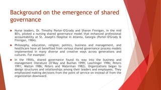 Background on the emergence of shared
governance
 Nurse leaders, Dr. Timothy Porter-O'Grady and Sharon Finnigan, in the mid
80's, piloted a nursing shared governance model that enhanced professional
accountability at St. Joseph's Hospital in Atlanta, Georgia (Porter-O'Grady &
Finnigan, 1984).
 Philosophy, education, religion, politics, business and management, and
healthcare have all benefited from various shared governance process models
implemented in many diverse and creative ways across generations and
cultures. For example:
 In the 19XXs, shared governance found its way into the business and
management literature (O’May and Buchan 1999; Laschinger 1996; Peters
1991; Walton 1986; Peters and Waterman 1982). Organizations began to
design structures and relationships among their leaders and employees. They
emphasized making decisions from the point of service on instead of from the
organization downward.
 