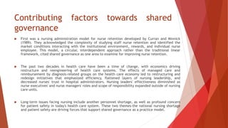 Contributing factors towards shared
governance
 First was a nursing administration model for nurse retention developed by Curran and Minnick
(1989). They acknowledged the complexity of studying staff nurse retention and identified the
market conditions interacting with the institutional environment, rewards, and individual nurse
employee. This model, a circular, interdependent approach rather than the traditional linear
framework, cited shared governance as one area to examine for improving nurse retention.
 The past two decades in health care have been a time of change, with economics driving
restructure and reengineering of health care systems. The effects of managed care and
reimbursement by diagnosis-related groups on the health care economy led to restructuring and
redesign initiatives that emphasized efficiency, flattened layers of nursing leadership, and
decreased nurses' trust in hospital administrators. Nursing leaders' effectiveness diminished as
nurse executives' and nurse managers' roles and scope of responsibility expanded outside of nursing
care units.
 Long-term issues facing nursing include another personnel shortage, as well as profound concern
for patient safety in today's health care system. These two themes-the national nursing shortage
and patient safety-are driving forces that support shared governance as a practice model.
 