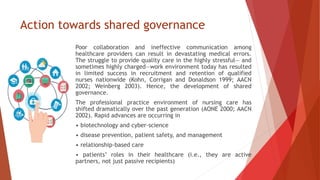 Action towards shared governance
Poor collaboration and ineffective communication among
healthcare providers can result in devastating medical errors.
The struggle to provide quality care in the highly stressful— and
sometimes highly charged—work environment today has resulted
in limited success in recruitment and retention of qualified
nurses nationwide (Kohn, Corrigan and Donaldson 1999; AACN
2002; Weinberg 2003). Hence, the development of shared
governance.
The professional practice environment of nursing care has
shifted dramatically over the past generation (AONE 2000; AACN
2002). Rapid advances are occurring in
• biotechnology and cyber-science
• disease prevention, patient safety, and management
• relationship-based care
• patients’ roles in their healthcare (i.e., they are active
partners, not just passive recipients)
 