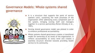 Governance Models: Whole-systems shared
governance
 It is a structure that supports the point of service
(patient care), sustaining the work processes of the
organization while addressing every component part of
the system, bringing nursing staff and managers
together in a service partnership (Porter-O'Grady et al.,
1997).
 Nursing shared governance model was piloted in order
to enhance professional accountability.
 Whole systems shared governance creates a transitional
model for ownership at all levels of the organization. It
reflects accountability at every level and creates a
seamless structure directed towards providing health
service to its community.
 