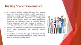 Nursing Shared Governance
 It is shared decision making between the bedside
nurses and nurse leaders, which includes areas such as
resources, nursing research/evidence-based practice
projects, new equipment purchases, and staffing. This
type of shared process allows for active engagement
throughout the healthcare team to promote positive
patient outcomes and also creates a culture of
positivity and inclusion, which benefits job satisfaction.
 Utilizing this approach in the hospital setting allows for
better nurse satisfaction and improved patient
outcomes.
 The process of building this type of structure and the
related processes can be challenging among both nurse
administrators and bedside nurses.
 