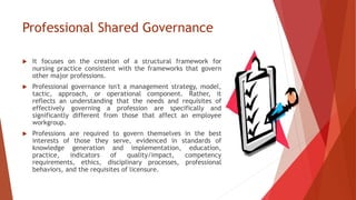 Professional Shared Governance
 It focuses on the creation of a structural framework for
nursing practice consistent with the frameworks that govern
other major professions.
 Professional governance isn't a management strategy, model,
tactic, approach, or operational component. Rather, it
reflects an understanding that the needs and requisites of
effectively governing a profession are specifically and
significantly different from those that affect an employee
workgroup.
 Professions are required to govern themselves in the best
interests of those they serve, evidenced in standards of
knowledge generation and implementation, education,
practice, indicators of quality/impact, competency
requirements, ethics, disciplinary processes, professional
behaviors, and the requisites of licensure.
 