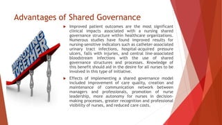 Advantages of Shared Governance
 Improved patient outcomes are the most significant
clinical impacts associated with a nursing shared
governance structure within healthcare organizations.
Numerous studies have found improved results for
nursing-sensitive indicators such as catheter-associated
urinary tract infections, hospital-acquired pressure
ulcers, falls with injuries, and central line-associated
bloodstream infections with the use of shared
governance structures and processes. Knowledge of
this benefit should aid in the desire for all nurses to be
involved in this type of initiative.
 Effects of implementing a shared governance model
included improvement of care quality, creation and
maintenance of communication network between
managers and professionals, promotion of nurse
leadership, more autonomy for nurses in decision-
making processes, greater recognition and professional
visibility of nurses, and reduced care costs.
 