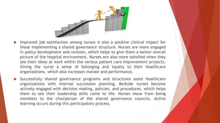  Improved job satisfaction among nurses is also a positive clinical impact for
those implementing a shared governance structure. Nurses are more engaged
in policy development and revision, which helps to give them a better overall
picture of the hospital environment. Nurses are also more satisfied when they
see their ideas at work within the various patient care improvement projects.
Giving the nurse a sense of belonging and loyalty to their healthcare
organizations, which also increases morale and performance.
 Successfully shared governance programs and structures assist healthcare
organizations with internal succession planning. Bedside nurses become
actively engaged with decision making, policies, and procedures, which helps
them to see their leadership skills come to life. Nurses move from being
members to the chairperson of the shared governance councils. Active
learning occurs during this participatory process.
 