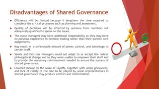 Disadvantages of Shared Governance
 Efficiency will be limited because it lengthens the time required to
complete the critical processes such as planning and assessment.
 Quality of decisions will be affected by opinions from members not
adequately qualified to speak on the issues.
 The nurse managers may have additional responsibility as they may have
no previous experience in decision making rather than their patient care
assignments.
 May result in a unfavorable amount of power, control, and advantage to
certain staff.
 Senior and first-line managers could not adapt to or accept the radical
philosophical change and so they were unable to empower their staff and
to provide the necessary reinforcement needed to ensure the success of
shared governance.
 Lowered morale in the wake of layoffs, together with union grievances,
and lack of clarity of the role to be played by union representatives in
shared governance may produce conflict and confrontation.
 