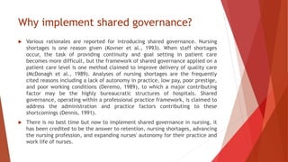 Why implement shared governance?
 Various rationales are reported for introducing shared governance. Nursing
shortages is one reason given (Kovner et al., 1993). When staff shortages
occur, the task of providing continuity and goal setting in patient care
becomes more difficult, but the framework of shared governance applied on a
patient care level is one method claimed to improve delivery of quality care
(McDonagh et al., 1989). Analyses of nursing shortages are the frequently
cited reasons including a lack of autonomy in practice, low pay, poor prestige,
and poor working conditions (Deremo, 1989), to which a major contributing
factor may be the highly bureaucratic structures of hospitals. Shared
governance, operating within a professional practice framework, is claimed to
address the administration and practice factors contributing to these
shortcomings (Dennis, 1991).
 There is no best time but now to implement shared governance in nursing, it
has been credited to be the answer to retention, nursing shortages, advancing
the nursing profession, and expanding nurses' autonomy for their practice and
work life of nurses.
 