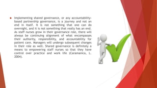  Implementing shared governance, or any accountability-
based partnership governance, is a journey and not an
end in itself. It is not something that one can do
overnight, and it is not something that really has an end.
As staff nurses grow in their governance role, there will
always be continuing alignment of what encompasses
their authority, responsibility, and accountability for
patient care. Managers will undergo subsequent changes
in their role as well. Shared governance is definitely a
means to empowering staff nurses so that they have
control over practice and work life (Caramanica, L.
2004).
 