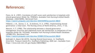 References:
Flynn, M. K. (1997). Correlates of staff nurse work satisfaction in hospitals with
shared governance (Order No. 9728363). Available from Nursing & Allied Health
Database. (304418490). Retrieved from
https://search.proquest.com/docview/304418490?accountid=38643
Hibberd, J. M., Storoz, C. E., & Andrews, H. A. (1992). Implementing shared
governance: a false start. The Nursing clinics of North America, 27(1), 11–22.
Mancini, V. T. (1990). The relationship between a shared governance
management structure and registered nurse job satisfaction: A comparison of two
hospitals (Order No. 9101640). Available from Nursing & Allied Health Database.
(303881193). Retrieved from
https://search.proquest.com/docview/303881193?accountid=38643
McKnight H, Moore SM (2019). Nursing Shared Governance. In: StatPearls
[Internet]. Treasure Island (FL): StatPearls Publishing; 2020 Jan-. Available from:
https://www.ncbi.nlm.nih.gov/books/NBK549862/
 