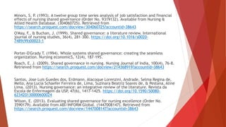 Minors, S. P. (1993). A twelve group time series analysis of job satisfaction and financial
effects of nursing shared governance (Order No. 9319132). Available from Nursing &
Allied Health Database. (304060725). Retrieved from
https://search.proquest.com/docview/304060725?accountid=38643
O'May, F., & Buchan, J. (1999). Shared governance: a literature review. International
journal of nursing studies, 36(4), 281–300. https://doi.org/10.1016/s0020-
7489(99)00023-1
Porter-O'Grady T. (1994). Whole systems shared governance: creating the seamless
organization. Nursing economic$, 12(4), 187–195.
Roach, E. J. (2009). Shared governance in nursing. Nursing Journal of India, 100(4), 76-8.
Retrieved from https://search.proquest.com/docview/214368919?accountid=38643
Santos, Jose Luis Guedes dos, Erdmann, Alacoque Lorenzini, Andrade, Selma Regina de,
Mello, Ana Lucia Schaefer Ferreira de, Lima, Suzinara Beatriz Soares de, & Pestana, Aline
Lima. (2013). Nursing governance: an integrative review of the literature. Revista da
Escola de Enfermagem da USP, 47(6), 1417-1425. https://doi.org/10.1590/S0080-
623420130000600024
Wilson, E. (2013). Evaluating shared governance for nursing excellence (Order No.
3590179). Available from ABI/INFORM Global. (1447008147). Retrieved from
https://search.proquest.com/docview/1447008147?accountid=38643
 