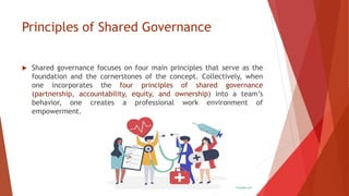 Principles of Shared Governance
 Shared governance focuses on four main principles that serve as the
foundation and the cornerstones of the concept. Collectively, when
one incorporates the four principles of shared governance
(partnership, accountability, equity, and ownership) into a team’s
behavior, one creates a professional work environment of
empowerment.
 