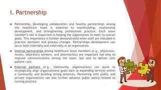 I. Partnership
 Partnership. Developing collaboration and healthy partnerships among
the healthcare team is essential to teambuilding, relationship
development, and strengthening professional practice. Each team
member’s role is important in helping the organization to meet its overall
goals. This importance is further demonstrated when staff are included in
practice decisions and process changes. Partnerships development can
occur both internally and externally in an organization.
 Internal partnerships among healthcare team members (e.g., physicians,
nurses, laboratory workers, and pharmacists) are important not only to
improve communications among the team, but also to deliver safe
patient care.
 External partners (e.g., community, organizations) can assist to
strategically align organizational goals such as expanding services within
a community and building strong alliances. Partnering with public and
private organizations can also further advance public policy related to
nursing practice.
 