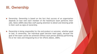III. Ownership
 Ownership. Ownership is based on the fact that success of an organization
depends on how well each member of the healthcare team performs their
jobs. Bates (2004) describes staff paying attention to detail and showing pride
in their work as signs of ownership.
 Ownership is being responsible for the end product or outcome, whether good
or bad. In ownership, the individual goals become team goals, because the
goal of the team cannot be achieved without each person skillfully performing
his or her roles and integrating his or her efforts (Bates, 2004).
 