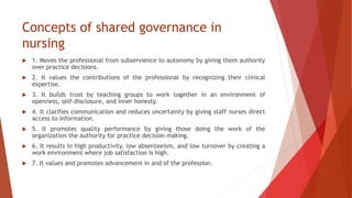 Concepts of shared governance in
nursing
 1. Moves the professional from subservience to autonomy by giving them authority
over practice decisions.
 2. It values the contributions of the professional by recognizing their clinical
expertise.
 3. It builds trust by teaching groups to work together in an environment of
openness, self-disclosure, and inner honesty.
 4. It clarifies communication and reduces uncertainty by giving staff nurses direct
access to information.
 5. It promotes quality performance by giving those doing the work of the
organization the authority for practice decision making.
 6. It results in high productivity, low absenteeism, and low turnover by creating a
work environment where job satisfaction is high.
 7. It values and promotes advancement in and of the profession.
 