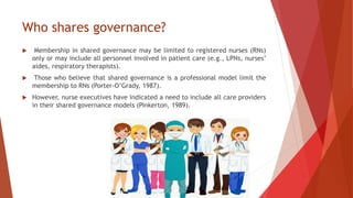 Who shares governance?
 Membership in shared governance may be limited to registered nurses (RNs)
only or may include all personnel involved in patient care (e.g., LPNs, nurses’
aides, respiratory therapists).
 Those who believe that shared governance is a professional model limit the
membership to RNs (Porter-O’Grady, 1987).
 However, nurse executives have indicated a need to include all care providers
in their shared governance models (Pinkerton, 1989).
 