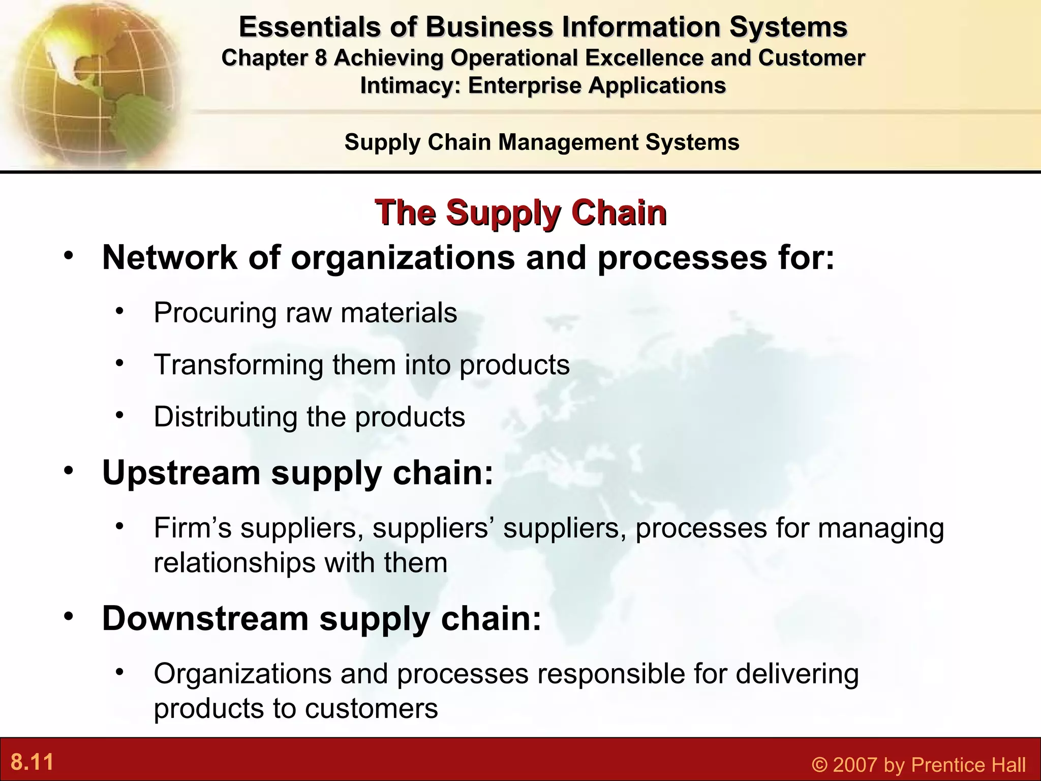 Essentials of Business Information Systems Chapter 8 Achieving Operational Excellence and Customer Intimacy: Enterprise Applications The Supply Chain Network of organizations and processes for: Procuring raw materials Transforming them into products Distributing the products Upstream supply chain:  Firm’s suppliers, suppliers’ suppliers, processes for managing relationships with them Downstream supply chain:  Organizations and processes responsible for delivering products to customers Supply Chain Management Systems 