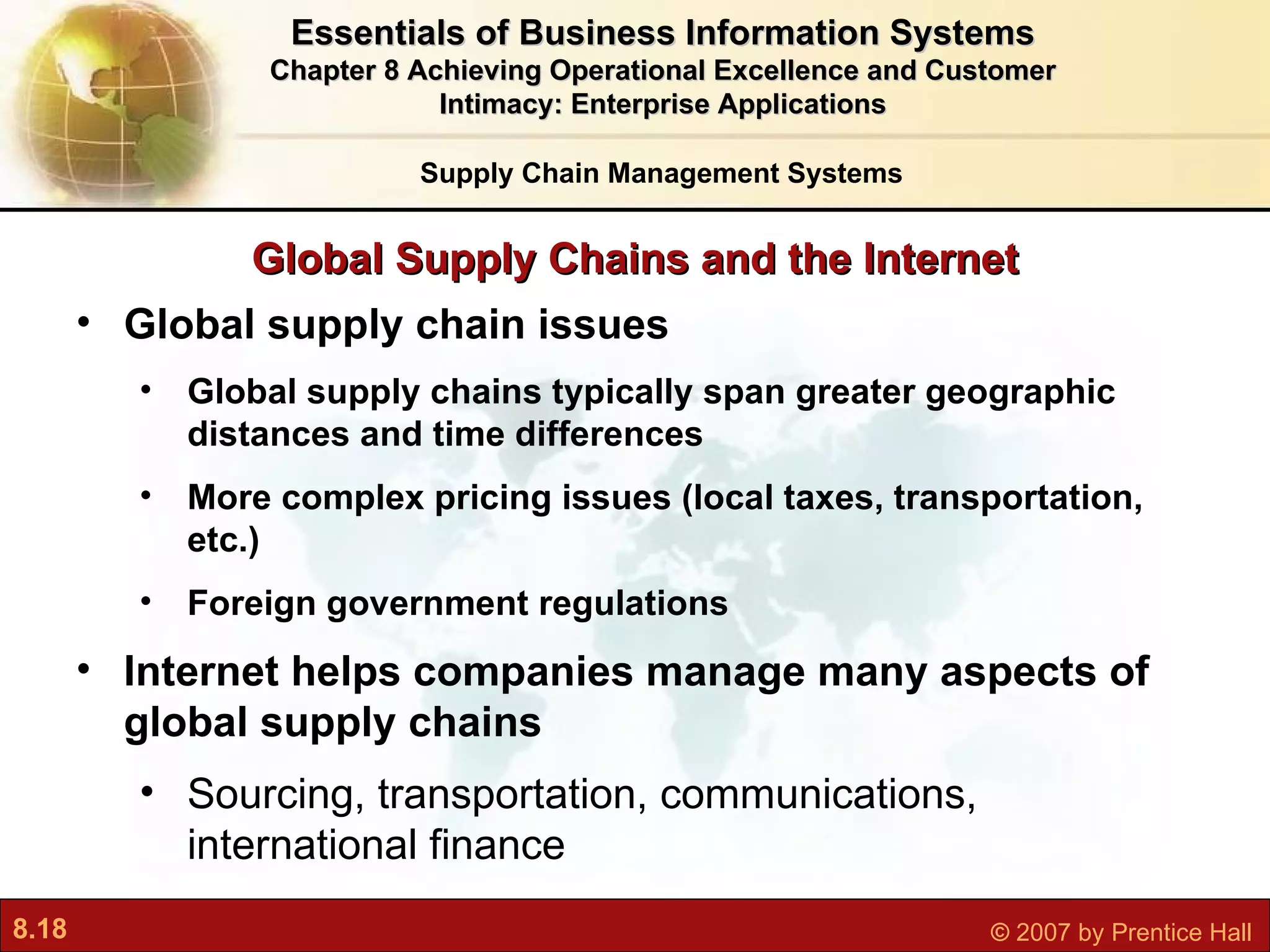 Global Supply Chains and the Internet Global supply chain issues Global supply chains typically span greater geographic distances and time differences More complex pricing issues (local taxes, transportation, etc.) Foreign government regulations Internet helps companies manage many aspects of global supply chains Sourcing, transportation, communications, international finance Essentials of Business Information Systems Chapter 8 Achieving Operational Excellence and Customer Intimacy: Enterprise Applications Supply Chain Management Systems 